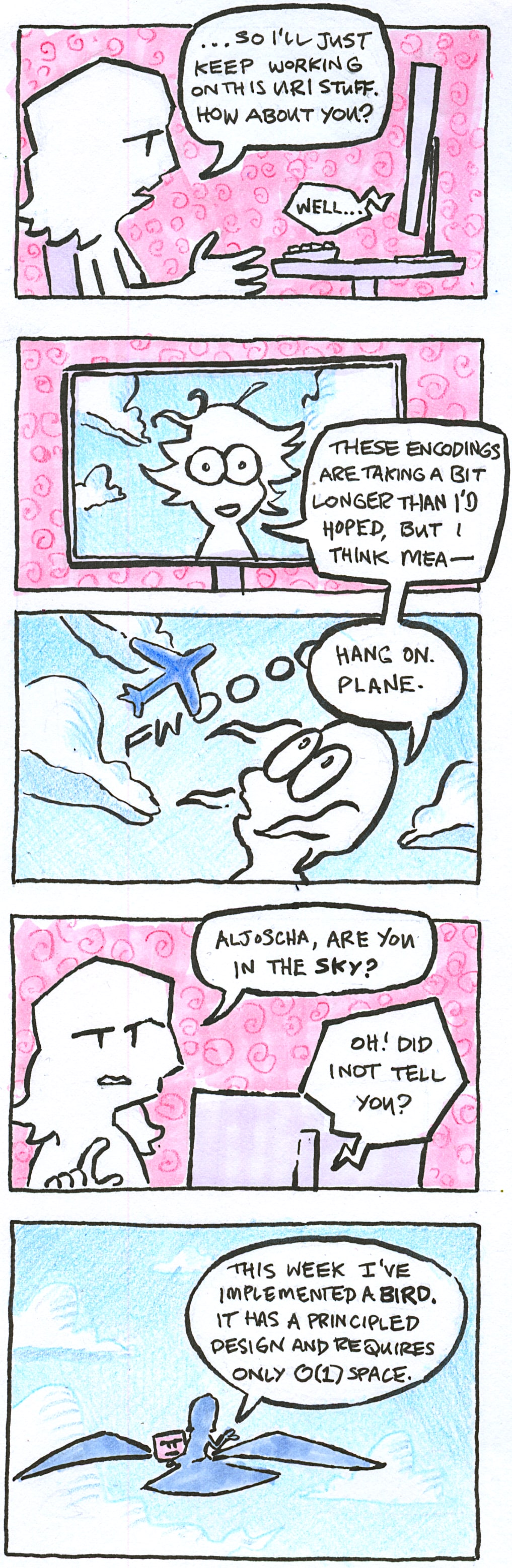 A five-panel comic.
        
In the first panel, we see Sammy sitting at a desk. She says "So I'll just keep working on this URI stuff. How about you?". A voice crackles from her monitor: "well...".

In the second panel, we see Aljocsha on the screen, his hair blown about. The background shows a blue sky with clouds. He says "these encodings are taking a bit longer than I'd hoped, but I think Mea-".

In the third panel, Aljoscha continues speaking: "Hang on. Plane." He looks up at a plane soaring above him in the sky.

In the fourth panel, we see Sammy sitting at her desk again. She asks: "Aljoscha, are you in the sky?". Her monitor replies: "Oh! Did I not tell you?".

In the final panel, we see Aljoscha riding an enormous bird-like thing, laptop in front of him. Aljoscha says "This week I've implemented a bird. It has a principled design and requires only O(1) space."