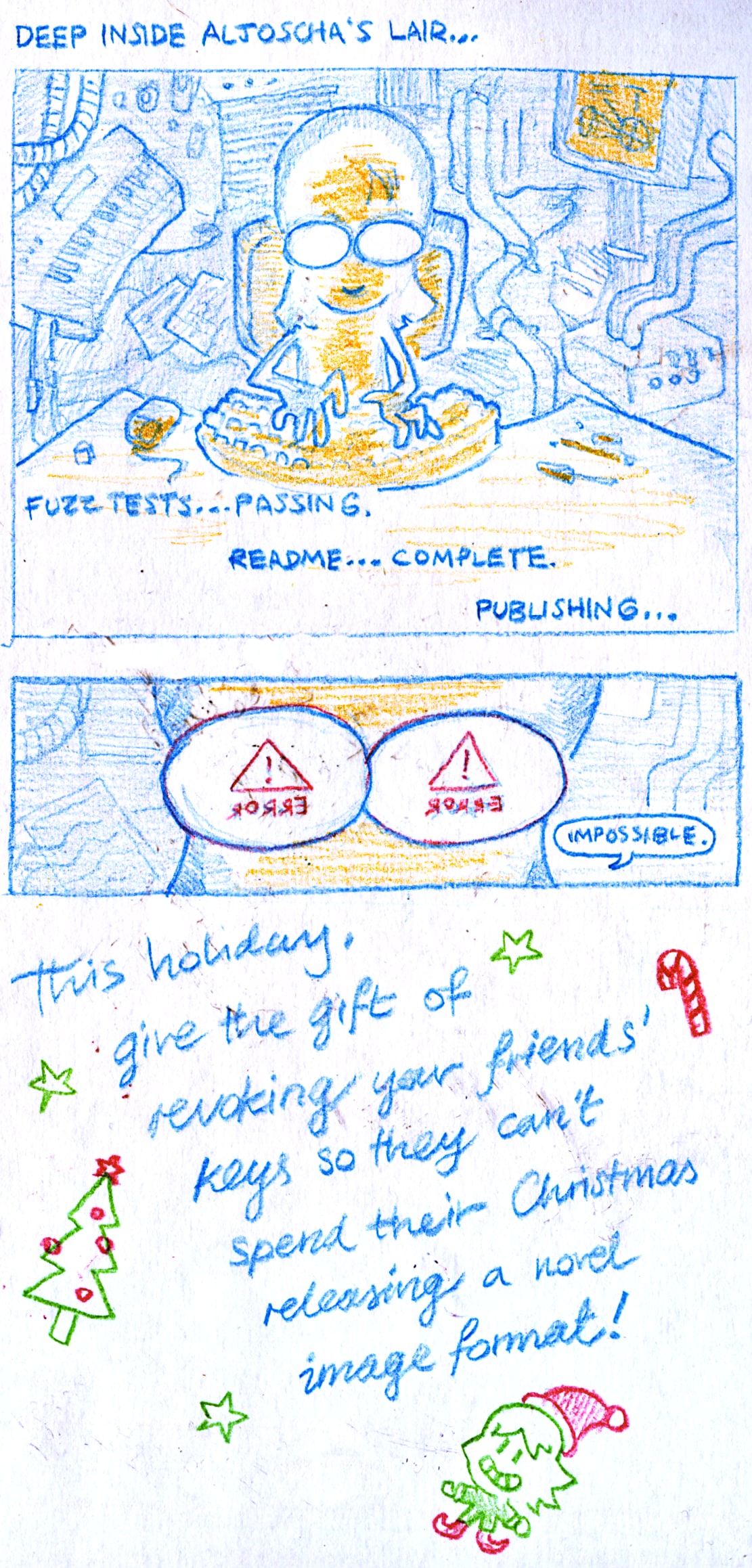 A three panel comic, introduced by the text "Deep inside Aljoscha's lair...".
      
In the first panel, we see Aljoscha sitting at his desk, his face glowing in the light of a computer. In the background are wires, pipes, screens, papers strewn over the floor. The text in this panel reads: "Fuzz tests... passing. Readme... complete. Publishing...".

In the second panel, we see a close up of Aljoscha's glasses, reflecting a warning sign captioned with the text "error". Aljoscha mutters to himself: "impossible".

In the third panel, there is cursive text surrounded by Christmassy doodles. The text reads: "This holiday, give the gift of revoking your friends' keys so they can't spend their Christmas revoking a novel image format!"