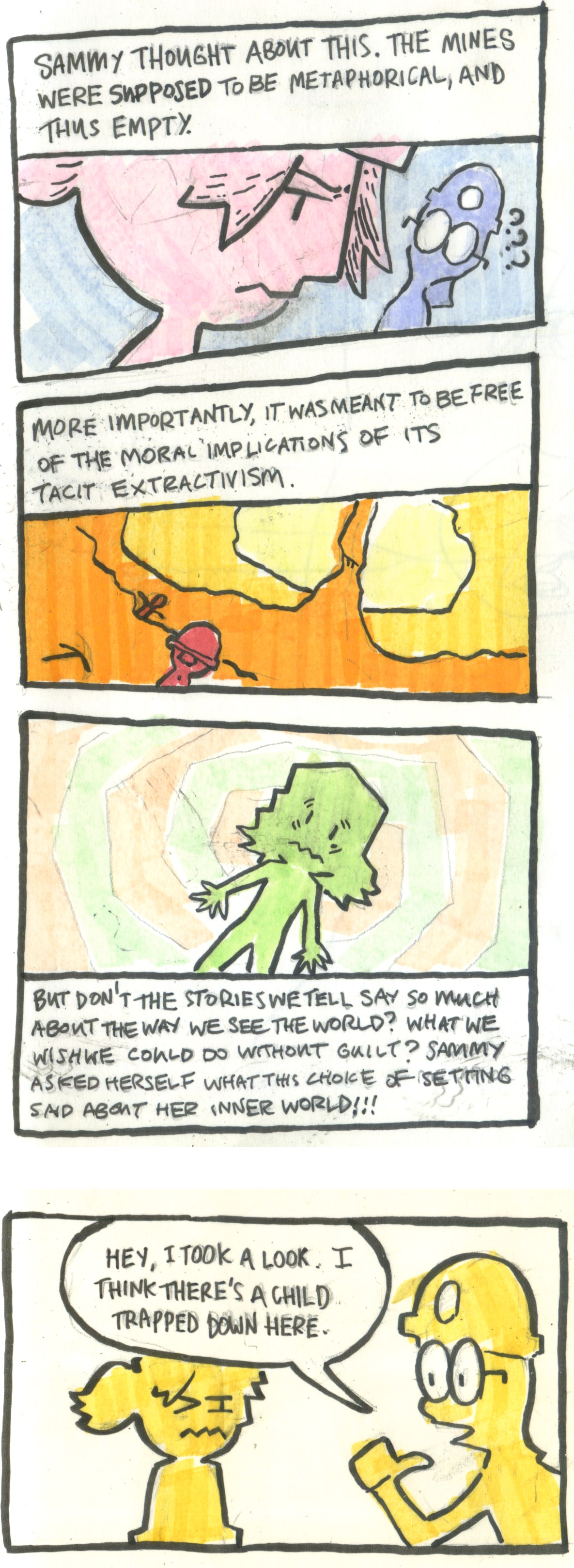 A four panel comic.
        
        In the first panel, Sammy look serious. The text above reads: "sammy thought about this. The mines were supposed to be metaphorical, and thus empty.". Aljoscha looks confused in the background and Sammy thinks to herself.
        
        In the second panel, we see a wider view of the mines. The text reads: "More importantly, it was meant to be free of the moral implications of its tacit extractivism.
        
        In the third panel, Sammy is set in pale green against a spiralling background. The text below her reads: "But don't the stories we tell say so much about the way we see the world? What we wish we could do without guilt? Sammy asked herself what this choice of setting said about her inner world!!!".
        
        In the final panel, Aljoscha reappears next to Sammy and says: "Hey. I took a look. I think there's a child trapped down here". Sammy winces.