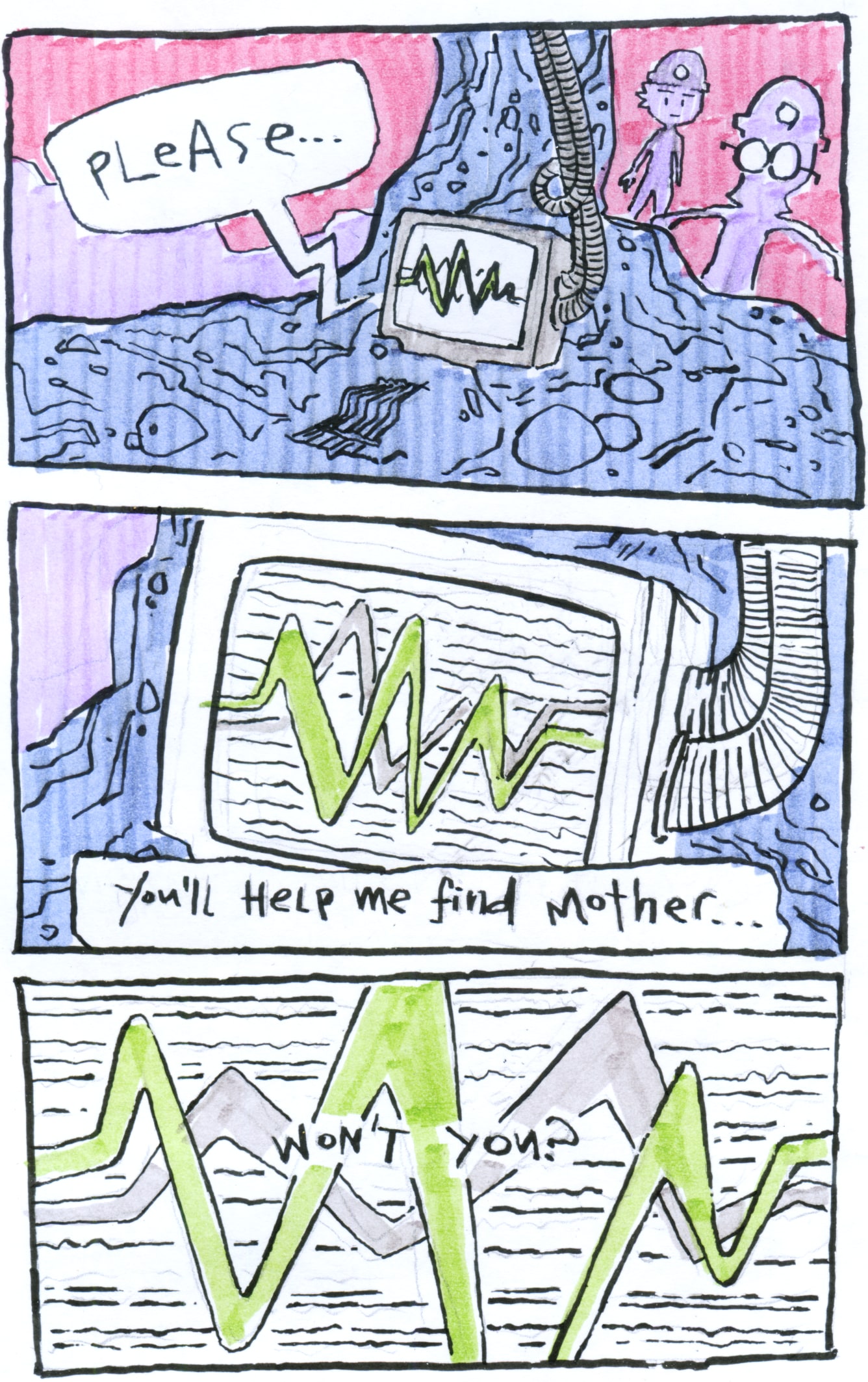 A three panel comic.
        
        In the first panel, Aljoscha and Sammy clamber towards a kind of monitor embedded in the rock. The monitor speaks: "Please"
        
        In the second panel, we close in on the screen of the monitor. It says: "You'll help me find mother..."
        
        The final panel is entirely taken up by the monitor's static and waves. In the centre of the noise, it says "won't you?".