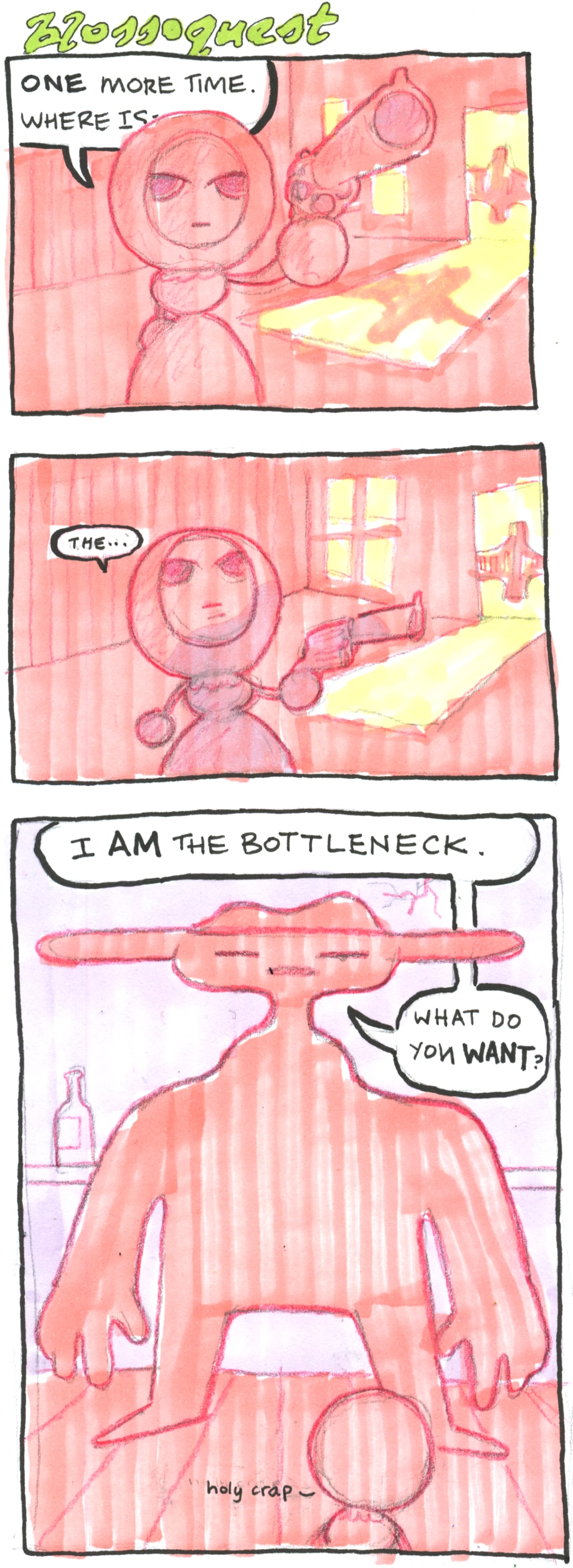 A three panel comic, titled BLOSSOQUEST.

In the first panel, the small figure in a dress is pointing a gun towards the viewer. She says: "One more time. Where is-"

In the second panel, she is looking upwards, a shadow cast on her. She mutters "the..."

In the final pinal, we see an huge figure looming over her, with a peculiarly shaped neck. He says "I *am* the bottleneck. What do you *want*?".

