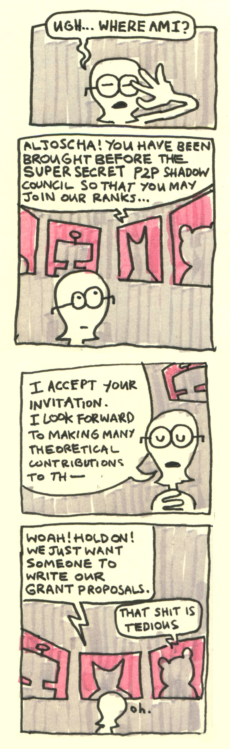 A four panel comic.
        
In the first panel, Aljoscha shields his eyes with his hand and asks: "ugh... where am I?"

In the second panel, we see many screens displaying silhouetted figures. One of them says "Aljoscha! You have been brought before the super secret p2p shadow council so that you may join our ranks..."

In the third panel, Aljoscha says: "I accept your invitation. I look forward to making many theoretical contributions to th-"

In the fourth panel, one of the silhouetted councilmembers interjects: "Woah! Hold on! We just want someone to write our grant proposals". Another council member adds: "that shit is tedious". Aljoscha says oh.