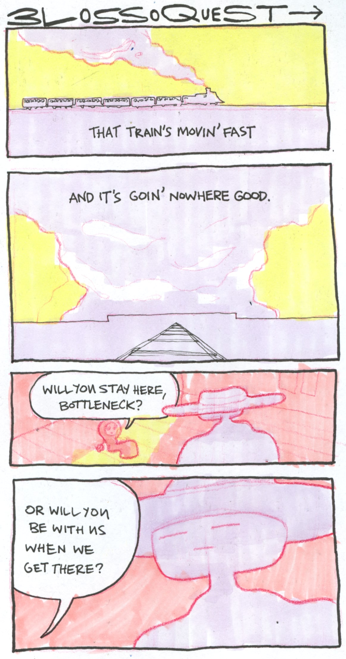 A four panel comic, titled 'Blossoquest'.

In the first panel, we see a train moving across the horizon. Above it is the text "That train's movin' fast".

In the second panel, we see a train track leading into the distance. A giant, wide structure stands on the horizon, a cloud looming over it. In the cloud is the text "and it's goin' nowhere good".

In the third panel, we see the Bottleneck looking down on Bonnet. She asks him: "Will you stay here, Bottleneck?".

"Or will you be with us when we get there?" she asks him in the final panel.

