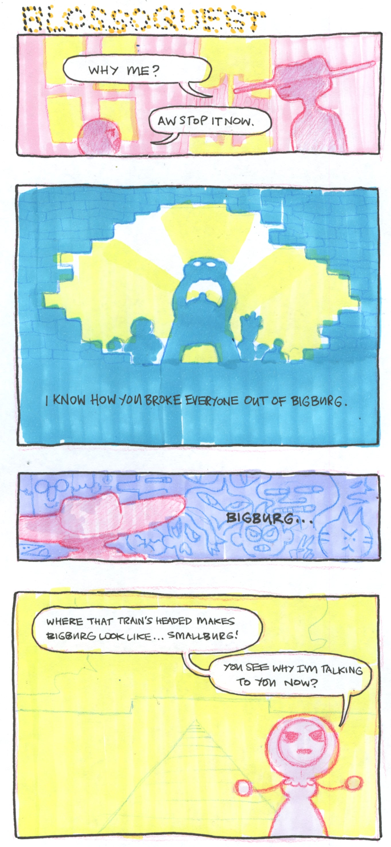 A four panel comic titled Blossoquest.
      
      In the first panel, the Bottleneck looks at Bonnet. "Why me?" he asks. "Aw stop it now" she replies.
      
      "I know how you broke everyone out of Bigburg", she says. In this second panel, we see the Bottleneck lifting his head off of his shoulders, light emanating from his neck. He stoands surrounded by other figures, a huge hole broken into a brick wall.
      
      In the third panel, the Bottleneck ruminates to himself. "Bigburg...". In the background, we see distorted, angry, sad faces.
      
      In the fourth panel, we see the giant buildingi in the horizon. Bonnet says "Where that train's headed makes Bigburg look like... Smallburg! You see why I'm talking to you now?".
      