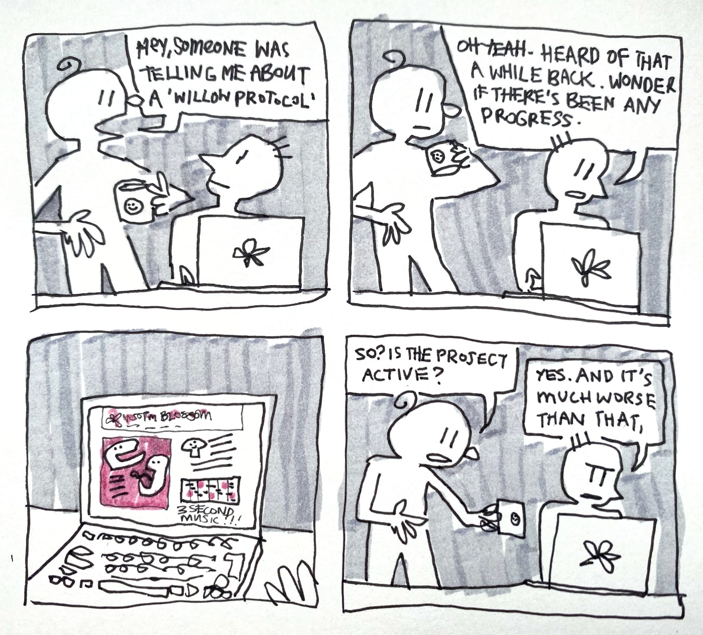 A four panel comic.
        
In the first panel, a person holding a mug stands next to another person sitting at a computer. They say "Hey, someone was telling me about a 'Willow protocol'.

In the second panel, the person sitting at the computer says "oh yeah, heard of that a while back. Wonder if there's been any progress".

In the third panel, we see the screen of their computer, displaying a cartoon version of worm-blossom.org. There are huge distorted faces, a cartoon mushroom, a tiny music player labelled '3 second music!!!'.

In the fourth panel, the person standing says 'so? Is the project active?'. The person at the computer says "yes, and it's much worse than that,".
